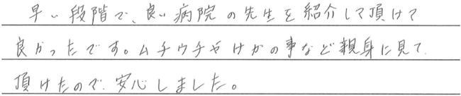 早い段階で、良い病院の先生を紹介して頂けて良かったです。ムチウチや怪我のことなど親身に見ていただけたので安心しました。