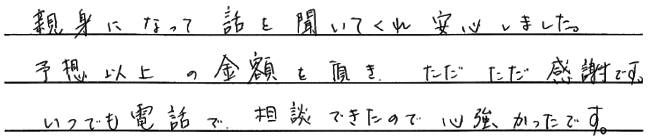 親身になって話を聞いてくれ安心しました。予想以上の金額を頂き、ただただ感謝です。いつでも電話で相談できたので、心強かったです。